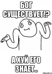 бог существует!? а хуй его знает..