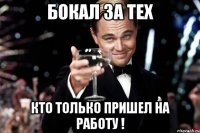 бокал за тех кто только пришел на работу !