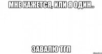 мне кажется, или я один.. завалю тгп