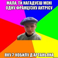 мала, ти нагадуєш мені одну французку актрісу яку ? кобилу д'артаньяна