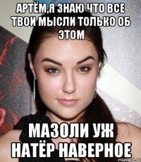 артём,я знаю что все твои мысли только об этом мазоли уж натёр наверное