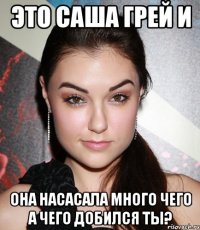 это саша грей и она насасала много чего а чего добился ты?