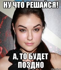 ну что решайся! а, то будет поздно