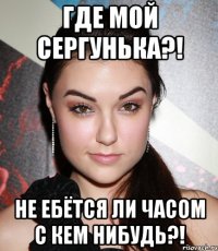 где мой сергунька?! не ебётся ли часом с кем нибудь?!