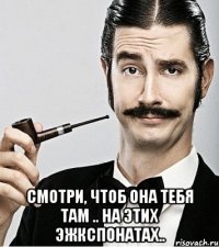  смотри, чтоб она тебя там .. на этих эжкспонатах..