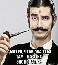  смотри, чтоб она тебя там .. на этих экспонатах..