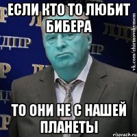 если кто то любит бибера то они не с нашей планеты