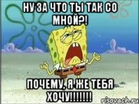 ну за что ты так со мной?! почему, я же тебя хочу!!!