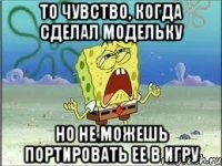 то чувство, когда сделал модельку но не можешь портировать ее в игру