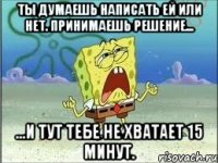 ты думаешь написать ей или нет. принимаешь решение... ...и тут тебе не хватает 15 минут.