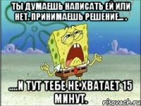 ты думаешь написать ей или нет. принимаешь решение... . ....и тут тебе не хватает 15 минут.