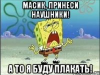 масик, принеси наушники! а то я буду плакать!