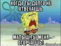 когда ты долго не отвечаешь малыш,ты меня огорчаешь!