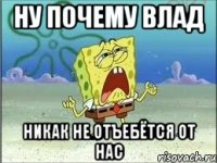 ну почему влад никак не отъебётся от нас