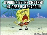 лучше я бы не смотрел на себя в зеркало!!! 