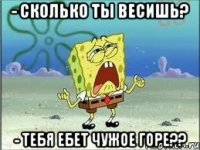 - сколько ты весишь? - тебя ебет чужое горе??