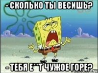 - сколько ты весишь? - тебя е**т чужое горе?