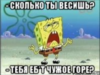 - сколько ты весишь? - тебя еб*т чужое горе?