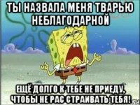 ты назвала меня тварью неблагодарной ещё долго к тебе не приеду, чтобы не рас страивать тебя!