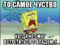 то самое чуство когда не смог встретиться с владом :(