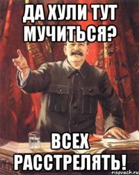 да хули тут мучиться? всех расстрелять!