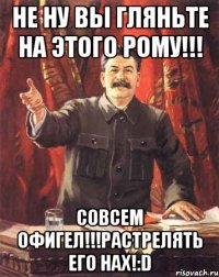 не ну вы гляньте на этого рому!!! совсем офигел!!!растрелять его нах!:d