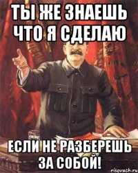 ты же знаешь что я сделаю если не разберешь за собой!