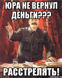 юра не вернул деньги??? расстрелять!