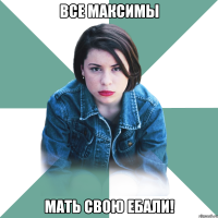 все максимы мать свою ебали!