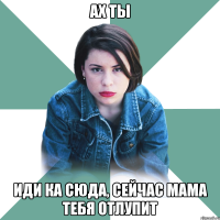 ах ты иди ка сюда, сейчас мама тебя отлупит