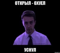 открыл - охуел уснул