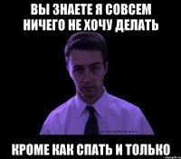 вы знаете я совсем ничего не хочу делать кроме как спать и только