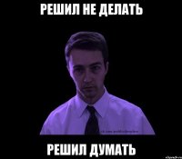 решил не делать решил думать