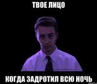 твое лицо когда задротил всю ночь