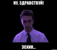 ну, здравствуй! эсхин...