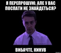 я перепрошую, але у вас поспати не знайдеться? вибачте, кинув