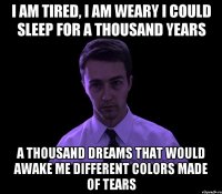 i am tired, i am weary i could sleep for a thousand years a thousand dreams that would awake me different colors made of tears