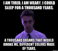 i am tired, i am weary. i could sleep for a thousand years. a thousand dreams that would awake me. different colors made of tears.