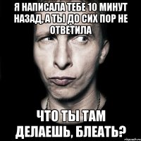 я написала тебе 10 минут назад, а ты до сих пор не ответила что ты там делаешь, блеать?