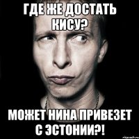 где же достать кису? может нина привезет с эстонии?!