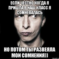 если честно когда я пришла в наш класс я сомневалась но потом ты развеяла мои сомнения))