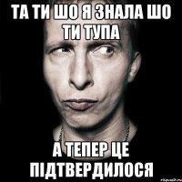 та ти шо я знала шо ти тупа а тепер це підтвердилося