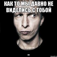 как то мы давно не виделись с тобой ..