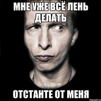 мне уже всё лень делать отстанте от меня