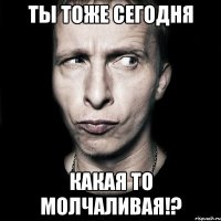 ты тоже сегодня какая то молчаливая!?