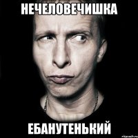 нечеловечишка ебанутенький