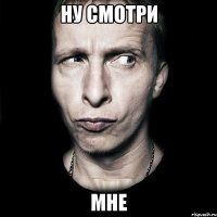 ну смотри мне