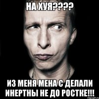 на хуя??? из меня мена с делали инертны не до ростке!!!