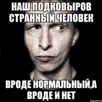 наш подковыров странный человек вроде нормальный,а вроде и нет