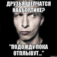 друзья шепчатся наьбортике? "подожду пока отплывут..."